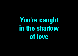 You're caught

in the shadow
of love
