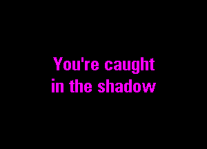 You're caught

in the shadow