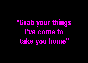 Grab your things

I've come to
take you home