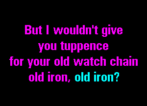 But I wouldn't give
you tuppence

for your old watch chain
old iron, old iron?