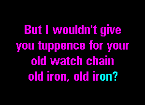 But I wouldn't give
you tuppence for your

old watch chain
old iron, old iron?