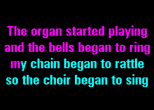 The organ started playing
and the bells began to ring
my chain began to rattle
so the choir began to sing