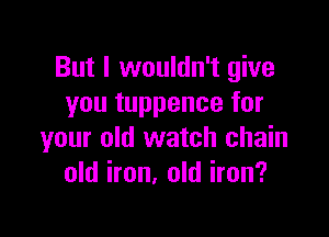 But I wouldn't give
you tuppence for

your old watch chain
old iron, old iron?