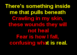 There's something inside
me that pulls beneath
Crawling in my skin,
these wounds they will
not heal
Fear is how I fall,
confusing what is real.