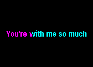 You're with me so much