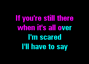If you're still there
when it's all over

I'm scared
I'll have to say