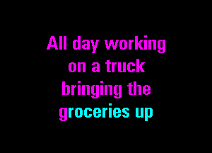 All day working
on a truck

bringing the
groceries up