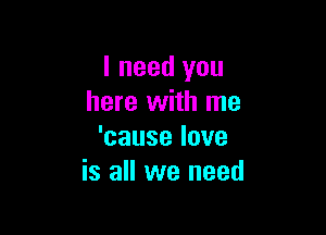 I need you
here with me

'causelove
is all we need