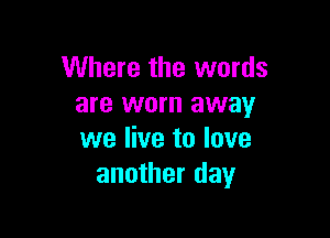 Where the words
are worn away

we live to love
another day