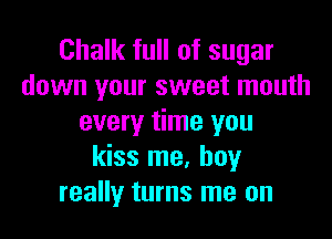 Chalk full of sugar
down your sweet mouth

every time you
kiss me, boy
really turns me on