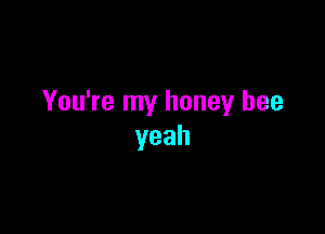 You're my honey bee

yeah