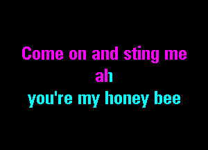 Come on and sting me

ah
you're my honey bee