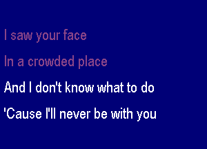 And I don't know what to do

'Cause I'll never be with you