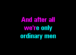 And after all

we're only
ordinary men