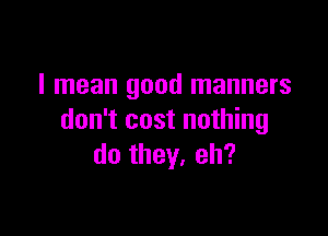 I mean good manners

don't cost nothing
do they, eh?