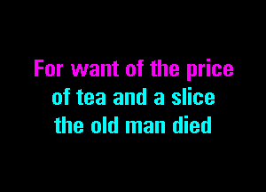For want of the price

of tea and a slice
the old man died
