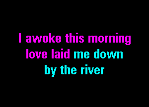 I awoke this morning

love laid me down
by the river