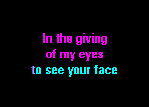 In the giving

of my eyes
to see your face