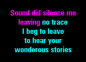 Sound did silence me
leaving no trace

I beg to leave
to hear your
wonderous stories