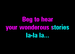 Beg to hear

your wonderous stories
la-la la...