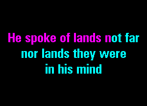 He spoke of lands not far

nor lands they were
in his mind