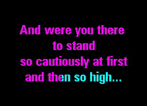 And were you there
to stand

so cautiously at first
and then so high...