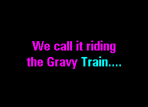 We call it riding

the Gravy Train....