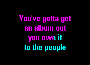 You've gotta get
an album out

you owe it
to the people