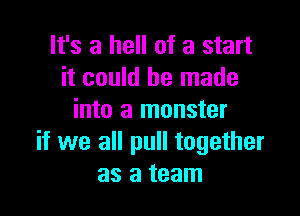 It's a hell of a start
it could be made

into a monster
if we all pull together
as a team