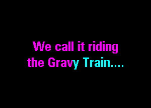 We call it riding

the Gravy Train....