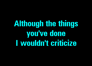 Although the things

you've done
I wouldn't criticize