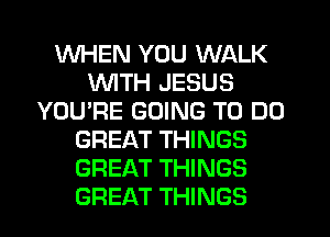 WHEN YOU WALK
WITH JESUS
YOU'RE GOING TO DO
GREAT THINGS
GREAT THINGS
GREAT THINGS