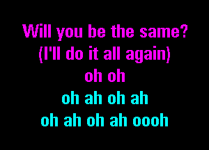 Will you be the same?
(I'll do it all again)

oh oh
ah ah oh ah
oh ah oh ah oooh