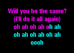 Will you be the same?
(I'll do it all again)

ah ah oh ah ah ah
oh ah oh ah oh ah
oooh