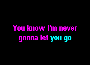 You know I'm never

gonna let you go