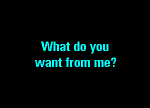 What do you

want from me?