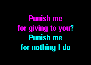 Punish me
for giving to you?

Punish me
for nothing I do