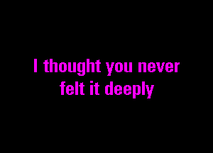 I thought you never

felt it deeply