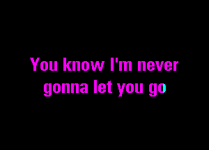 You know I'm never

gonna let you go