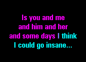 Is you and me
and him and her

and some days I think
I could go insane...