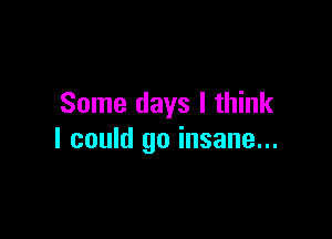 Some days I think

I could go insane...
