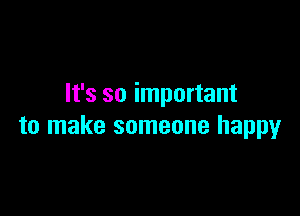It's so important

to make someone happy
