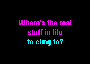 Where's the real

stuff in life
to cling to?