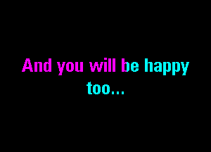 And you will he happyr

too...