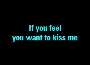 If you feel

you want to kiss me