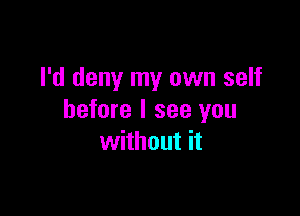 I'd deny my own self

before I see you
without it