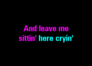 And leave me

sittin' here cryin'