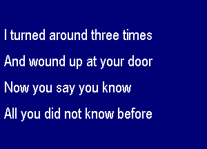 I turned around three times

And wound up at your door

Now you say you know

All you did not know before