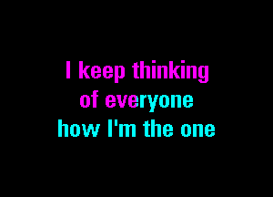 I keep thinking

of everyone
how I'm the one