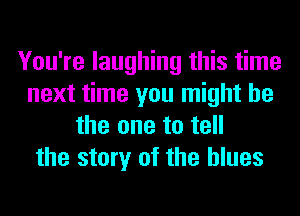 You're laughing this time
next time you might be
the one to tell
the story of the blues